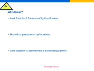 Ex
P.G.Sreejith, Chennai
Why Zoning?
• Leak Potential & Presence of Ignition Sources
• Hazardous properties of hydrocarbons
• Safe selection (& optimization) of Electrical Equipment
 