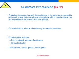 Ex
P.G.Sreejith, Chennai
OIL IMMERSED TYPE EQUIPMENT (Ex ‘o’)
• Protection technique in which the equipment or its parts are immersed in
oil in such a way that an explosive atmosphere which, may be above the
oil or outside the enclosure cannot be ignited.
• Oil used shall be mineral oil confirming to relevant standards
• Constructional features:
– Fully enclosed, leak-proof enclosure
–Oil level indicator
• Transformers, Switch gears, Control gears
 