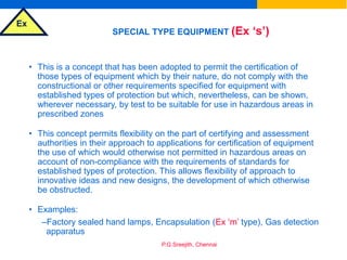 Ex
P.G.Sreejith, Chennai
SPECIAL TYPE EQUIPMENT (Ex ‘s’)
• This is a concept that has been adopted to permit the certification of
those types of equipment which by their nature, do not comply with the
constructional or other requirements specified for equipment with
established types of protection but which, nevertheless, can be shown,
wherever necessary, by test to be suitable for use in hazardous areas in
prescribed zones
• This concept permits flexibility on the part of certifying and assessment
authorities in their approach to applications for certification of equipment
the use of which would otherwise not permitted in hazardous areas on
account of non-compliance with the requirements of standards for
established types of protection. This allows flexibility of approach to
innovative ideas and new designs, the development of which otherwise
be obstructed.
• Examples:
–Factory sealed hand lamps, Encapsulation (Ex ‘m’ type), Gas detection
apparatus
 