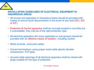 Ex
P.G.Sreejith, Chennai
INSTALLATION GUIDELINES OF ELECTRICAL EQUIPMENT IN
HAZARDOUS AREAS
• All circuits and apparatus in Hazardous Areas should be provided with
means to ensure quick disconnection in the event of any fault (O/C, S/C
or E/F)
• Protection & Control apparatus shall be normally located in non-HAs but
if unavoidable, they may be of the right protection type
• All electrical apparatus (for every apparatus or sub-groups) should be
provided with an effective means of isolation, including neutral
• Metal conduits, armoured cables
• Correct terminations using proper sized cable glands (double-
compression, FLP type)
• Unused cable openings of all electrical apparatus shall be closed with
plugs suitable for the type of protection
 
