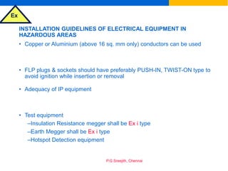 Ex
P.G.Sreejith, Chennai
INSTALLATION GUIDELINES OF ELECTRICAL EQUIPMENT IN
HAZARDOUS AREAS
• Copper or Aluminium (above 16 sq. mm only) conductors can be used
• FLP plugs & sockets should have preferably PUSH-IN, TWIST-ON type to
avoid ignition while insertion or removal
• Adequacy of IP equipment
• Test equipment
–Insulation Resistance megger shall be Ex i type
–Earth Megger shall be Ex i type
–Hotspot Detection equipment
 
