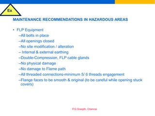 Ex
P.G.Sreejith, Chennai
MAINTENANCE RECOMMENDATIONS IN HAZARDOUS AREAS
• FLP Equipment
–All bolts in place
–All openings closed
–No site modification / alteration
– Internal & external earthing
–Double-Compression, FLP cable glands
–No physical damage
–No damage to Flame path
–All threaded connections-minimum 5/ 6 threads engagement
–Flange faces to be smooth & original (to be careful while opening stuck
covers)
 