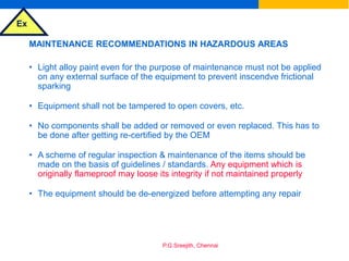 Ex
P.G.Sreejith, Chennai
MAINTENANCE RECOMMENDATIONS IN HAZARDOUS AREAS
• Light alloy paint even for the purpose of maintenance must not be applied
on any external surface of the equipment to prevent inscendve frictional
sparking
• Equipment shall not be tampered to open covers, etc.
• No components shall be added or removed or even replaced. This has to
be done after getting re-certified by the OEM
• A scheme of regular inspection & maintenance of the items should be
made on the basis of guidelines / standards. Any equipment which is
originally flameproof may loose its integrity if not maintained properly
• The equipment should be de-energized before attempting any repair
 