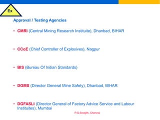 Ex
P.G.Sreejith, Chennai
Approval / Testing Agencies
• CMRI (Central Mining Research Instituite), Dhanbad, BIHAR
• CCoE (Chief Controller of Explosives), Nagpur
• BIS (Bureau Of Indian Standards)
• DGMS (Director General Mine Safety), Dhanbad, BIHAR
• DGFASLI (Director General of Factory Advice Service and Labour
Instituites), Mumbai
 