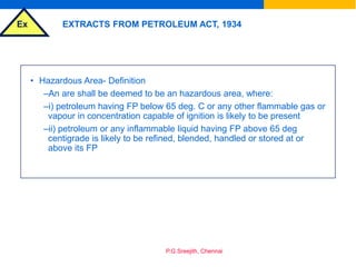 Ex
P.G.Sreejith, Chennai
EXTRACTS FROM PETROLEUM ACT, 1934
• Hazardous Area- Definition
–An are shall be deemed to be an hazardous area, where:
–i) petroleum having FP below 65 deg. C or any other flammable gas or
vapour in concentration capable of ignition is likely to be present
–ii) petroleum or any inflammable liquid having FP above 65 deg
centigrade is likely to be refined, blended, handled or stored at or
above its FP
 