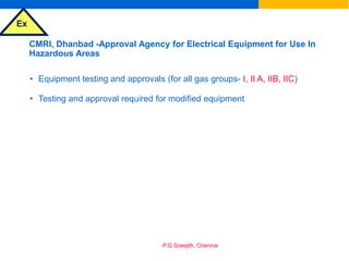 Ex
P.G.Sreejith, Chennai
CMRI, Dhanbad -Approval Agency for Electrical Equipment for Use In
Hazardous Areas
• Equipment testing and approvals (for all gas groups- I, II A, IIB, IIC)
• Testing and approval required for modified equipment
 