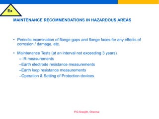 Ex
P.G.Sreejith, Chennai
MAINTENANCE RECOMMENDATIONS IN HAZARDOUS AREAS
• Periodic examination of flange gaps and flange faces for any effects of
corrosion / damage, etc.
• Maintenance Tests (at an interval not exceeding 3 years)
– IR measurements
–Earth electrode resistance measurements
–Earth loop resistance measurements
–Operation & Setting of Protection devices
 