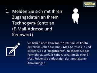 Melden Sie sich mit Ihren Zugangsdaten an Ihrem Technogym-Konto an  (E-Mail-Adresse und Kennwort) Sie haben noch kein Konto? Jetzt neues Konto erstellen: Geben Sie Ihre E-Mail-Adresse ein und klicken Sie auf "Registrieren". Nachdem Sie das Formular ausgefüllt haben, erhalten Sie eine E-Mail.  Folgen Sie einfach den dort enthaltenen Anweisungen . 1. 