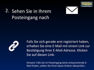 Falls Sie sich gerade erst registriert haben, erhalten Sie eine E-Mail mit einem Link zur Bestätigung Ihrer E-Mail-Adresse. Klicken Sie auf diesen Link. Hinweis: Falls Sie im Posteingang keine entsprechende E-Mail finden, sollten Sie Ihren Spam-Ordner überprüfen. Sehen Sie in Ihrem Posteingang nach 2. 