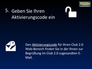 Den  Aktivierungscode  für Ihren Club 2.0 Web-Bereich finden Sie in der Ihnen zur Begrüßung im Club 2.0 zugesandten E-Mail. Geben Sie Ihren Aktivierungscode ein 5. 