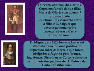 D. Pedro  abdicou  do direito à Coroa em função da sua filha Maria da Glória com apenas 7 anos de idade Celebrou um casamento entre a filha e D. Miguel que deveria governar como regente  e jurar a Carta Constitucional D. Miguel , em 1828 fez-se aclamar rei absoluto e iniciou uma política de repressão sobre os liberais que foram obrigados a fugir do país (França. Inglaterra). Dissolveu as Cortes e decretou a nulidade dos poderes de D. Pedro e da Carta Constitucional 