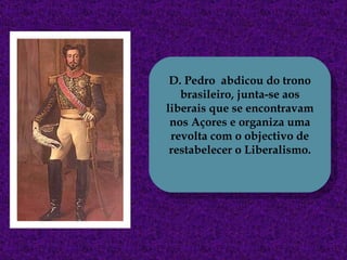 D. Pedro  abdicou do trono brasileiro, junta-se aos liberais que se encontravam nos Açores e organiza uma revolta com o objectivo de restabelecer o Liberalismo. 