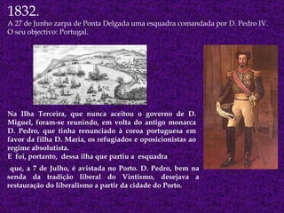 Na Ilha Terceira, que nunca aceitou o governo de D. Miguel, foram-se reunindo, em volta do antigo monarca D. Pedro, que tinha renunciado à coroa portuguesa em favor da filha D. Maria, os refugiados e oposicionistas ao regime absolutista.  E  foi, portanto,  dessa ilha que partiu a  esquadra 1832. A 27 de Junho zarpa de Ponta Delgada uma esquadra comandada por D. Pedro IV. O seu objectivo: Portugal. que, a 7 de Julho, é avistada no Porto. D. Pedro, bem na senda da tradição liberal do Vintismo, desejava a restauração do liberalismo a partir da cidade do Porto. 