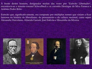 À frente destes homens, designados muitas das vezes por "Exército Libertador", encontrava-se o tenente-coronel Schwalbach e os coronéis Henrique da Silva Fonseca e António Pedro Brito. Exército que, significativamente, era composto por múltiplos nomes que viriam a ficar famosos na história do liberalismo, do pensamento e da cultura nacional, como sejam Alexandre Herculano, Almeida Garrett, José Estêvão e Mouzinho da Silveira. 