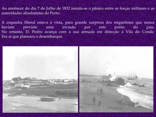 Ao anoitecer do dia 7 de Julho de 1832 instala-se o pânico entre as forças militares e as autoridades absolutistas do Porto.  A esquadra liberal estava à vista, para grande surpresa dos miguelistas que nunca haviam previsto uma invasão por este ponto do país. No entanto, D. Pedro avança com a sua armada em direcção a Vila do Conde. Era aí que planeara o desembarque. 