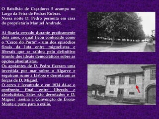 O Batalhão de Caçadores 5 acampa no Largo da Feira de Pedras Rubras. Nessa noite D. Pedro pernoita em casa do proprietário Manuel Andrade.  Aí ficaria cercado durante praticamente dois anos, o qual ficou conhecido como o "Cerco do Porto" – um dos episódios finais da luta entre miguelistas e liberais que se saldou pelo definitivo triunfo dos ideais democráticos sobre as opções absolutistas. Os apoiantes de D. Pedro fizeram uma investida por mar sobre o Algarve e seguiram rumo a Lisboa e derrotaram as forças de D. Miguel. O cerco é levantado e em 1834 dá-se o confronto final entre liberais e absolutistas. Estes são derrotados e D. Miguel  assina a Convenção de Évora- Monte e parte para o exílio. 