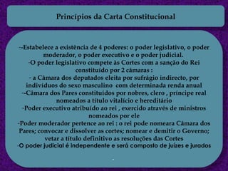 Princípios da Carta Constitucional -Estabelece a existência de 4 poderes:   o poder legislativo, o poder moderador, o poder executivo e o poder judicial.  O poder legislativo compete às Cortes com a sanção do Rei constituído por 2 câmaras : a Câmara dos deputados eleita por sufrágio indirecto, por indivíduos do sexo masculino  com determinada renda anual -Câmara dos Pares constituídos por nobres, clero , príncipe real nomeados a título vitalício e hereditário Poder executivo atribuído ao rei , exercido através de ministros nomeados por ele Poder moderador pertence ao rei : o rei pode nomeara Câmara dos Pares; convocar e dissolver as cortes; nomear e demitir o Governo; vetar a título definitivo as resoluções das Cortes O poder judicial é independente e será composto de juízes e jurados 