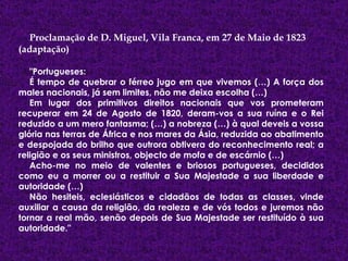 Proclamação de D. Miguel, Vila Franca, em 27 de Maio de 1823 (adaptação) "Portugueses:  É tempo de quebrar o férreo jugo em que vivemos (…) A força dos males nacionais, já sem limites, não me deixa escolha (…)  Em lugar dos primitivos direitos nacionais que vos prometeram recuperar em 24 de Agosto de 1820, deram-vos a sua ruína e o Rei reduzido a um mero fantasma; (…) a nobreza (…) à qual deveis a vossa glória nas terras de África e nos mares da Ásia, reduzida ao abatimento e despojada do brilho que outrora obtivera do reconhecimento real; a religião e os seus ministros, objecto de mofa e de escárnio (…)  Acho-me no meio de valentes e briosos portugueses, decididos como eu a morrer ou a restituir a Sua Majestade a sua liberdade e autoridade (…)  Não hesiteis, eclesiásticos e cidadãos de todas as classes, vinde auxiliar a causa da religião, da realeza e de vós todos e juremos não tornar a real mão, senão depois de Sua Majestade ser restituído à sua autoridade."  
