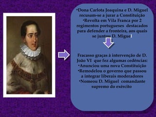 Dona Carlota Joaquina e D. Miguel recusam-se a jurar a Constituição Revolta em Vila Franca por 2 regimentos portugueses  destacados para defender a fronteira, aos quais se juntou D. Migue l Fracasso graças à intervenção de D. João VI  que fez algumas cedências: Anunciou uma nova Constituição Remodelou o governo que passou a integrar liberais moderadores Nomeou D. Miguel  comandante supremo do exército  