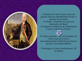 A Morte de D. João VI provocou um grande clima de instabilidade devido  à questão da sucessão: -D- Pedro ,o herdeiro da coroa era imperador do Brasil  -D. Miguel era defensor do Absolutismo e estava exilado na Áustria  D. Pedro assumiu – se como herdeiro da coroa o que provocou o descontentamento do Brasil que receava perder a sua independência -Promulgou a Carta Constitucional  (15 de Junho) 