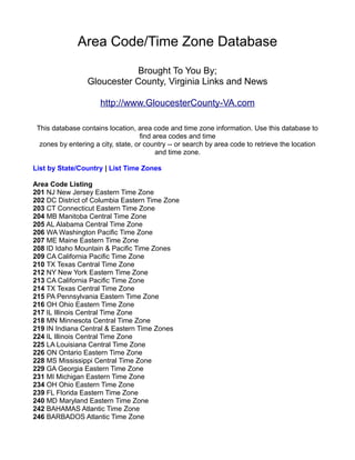 Area Code/Time Zone Database
                             Brought To You By;
                  Gloucester County, Virginia Links and News

                      http://www.GloucesterCounty-VA.com

 This database contains location, area code and time zone information. Use this database to
                                    find area codes and time
  zones by entering a city, state, or country -- or search by area code to retrieve the location
                                          and time zone.

List by State/Country | List Time Zones

Area Code Listing
201 NJ New Jersey Eastern Time Zone
202 DC District of Columbia Eastern Time Zone
203 CT Connecticut Eastern Time Zone
204 MB Manitoba Central Time Zone
205 AL Alabama Central Time Zone
206 WA Washington Pacific Time Zone
207 ME Maine Eastern Time Zone
208 ID Idaho Mountain & Pacific Time Zones
209 CA California Pacific Time Zone
210 TX Texas Central Time Zone
212 NY New York Eastern Time Zone
213 CA California Pacific Time Zone
214 TX Texas Central Time Zone
215 PA Pennsylvania Eastern Time Zone
216 OH Ohio Eastern Time Zone
217 IL Illinois Central Time Zone
218 MN Minnesota Central Time Zone
219 IN Indiana Central & Eastern Time Zones
224 IL Illinois Central Time Zone
225 LA Louisiana Central Time Zone
226 ON Ontario Eastern Time Zone
228 MS Mississippi Central Time Zone
229 GA Georgia Eastern Time Zone
231 MI Michigan Eastern Time Zone
234 OH Ohio Eastern Time Zone
239 FL Florida Eastern Time Zone
240 MD Maryland Eastern Time Zone
242 BAHAMAS Atlantic Time Zone
246 BARBADOS Atlantic Time Zone
 