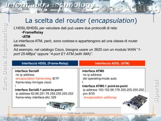 La scelta del router (encapsulation)
Euro Data Engineering



                        L’HDSL/SHDSL per veicolare dati può usare due protocolli di rete:
                             •FrameRelay
                             •ATM
                        Le interfacce ATM, però, sono costose e appartengono ad una classe di router
                        elevata.
                        Ad esempio, nel catalogo Cisco, bisogna usare un 3620 con un modulo WAN “1-
                        port 25-MBps” oppure “4-port E1 ATM (with IMA)”.

                            Interfaccia HDSL (Frame-Relay)                                   Interfaccia ADSL (ATM)

                        interface Serial0                                   interface ATM0
                         no ip address                                       no ip address
                         encapsulation frame-relay IETF                      dsl operating-mode auto




                                                                                                                                  Siportal
                         frame-relay lmi-type cisco                         !
                        !                                                   interface ATM0.1 point-to-point
                        interface Serial0.1 point-to-point                   ip address 193.152.56.178 255.255.255.252
                         ip address 62.86.251.78 255.255.255.252             pvc 8/35
                         frame-relay interface-dlci 329                       encapsulation aal5snap



                                                            © 2006, Siportal - USO INTERNO

                                                                                                                         - 15 -
 