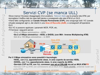 Servizi CVP (se manca ULL)
Euro Data Engineering


                        •Dove manca l’Accesso disaggregato (Co-Location), Telecom Italia usa la propria rete ATM, per
                        raccogliere il traffico dati da casa dell’utente e consegnarlo alla rete ATM di un OLO.
                        •Viene fatto configurando un Canale Virtuale Permanente (CVP), che congiunge tutti i VC (canale
                        virtuale) assegnati agli LL dei clienti in una Area di Raccolta (AdR), e consegnarli all’operatore
                        OLO
                        •Sui VC si possono applicare i parametri MCR, PCR, etc.
                        •TI fornisce i seguenti servizi:
                               •Fino a 2 Mbps asimmetrico – ADSL
                               •Da 2 a 8 Mbps simmetrico – HDSL o SHDSL (con IMA - Inverse Multiplexing ATM)
                               •DA 34 a 155 Mbps simmetrico – in SDH
                                                                         Rete ATM             Rete ATM
                                                                         Telecom                OLO
                                                           DSLAM                      CVP

                                     router




                                                                                                                                Siportal
                                                                 Area di
                                                 DCE
                                                                Raccolta
                        Per il 2 Mbps simmetrico sono possibili 4 tecnologie:
                               •HDSL, con 2 LL appositamente stese, in aree coperte da servizio HDSL
                               •SHDSL, con 1 LL appositamente stese, in aree coperte da ADSL
                               •Servizio CVP su FR, con 1LL connesso non ad un DSLAM ma ad un MUX ATM/FR
                               •Servizio CVP su ATM, con connessione ad un MUX ATM (NON USARE, pretende router con
                               porta ATM)                     © 2006, Siportal - USO INTERNO

                                                                                                                       - 16 -
 