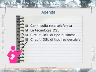 Agenda
Euro Data Engineering




                        Cenni sulla rete telefonica
                        La tecnologia DSL
                        Circuiti DSL di tipo business
                        Circuiti DSL di tipo residenziale




                                                                     Siportal
                              © 2006, Siportal - USO INTERNO

                                                               -2-
 