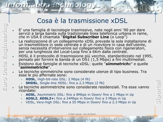Cosa è la trasmissione xDSL
Euro Data Engineering



                        E‟ una famiglia di tecnologie trasmissive, nate negli anni „90 per dare
                        servizi a larga banda sulla tradizionale linea telefonica urbana in rame,
                        che in USA è chiamata “Digital Subscriber Line (o Loop”)
                        La realizzazione di un collegamento xDSL prevede la sola installazione di
                        un trasmettitore in sede centrale e di un ricevitore in casa dell'utente,
                        senza necessità d'intervenire sul collegamento fisico con rigeneratori,
                        per una lunghezza del Local-Loop fino a 6Km dalla centrale.
                        HDSL è il protocollo di trasmissione più vecchio, standardizzato nel 1995,
                        pensato per fornire la banda di un DS1 (1,5 Mbps) a fini multimediali.
                        Esistono due famiglie di tecniche xDSL: quelle "simmetriche" e quelle
                        "asimmetriche".
                        Le tecniche simmetriche sono considerate utenze di tipo business. Tra
                        esse le più affernate sono:
                           HDSL, High-bit-rate DSL: 2 Mbps (4 fili)




                                                                                                      Siportal
                           SHDSL, Single-line HDSL: fino a 2,3 Mbps (2 fili)
                        Le tecniche asimmetriche sono considerate residenziali. Tra esse vanno
                        ricordate:
                           ADSL, Asymmetric DSL: fino a 8Mbps in Down/ fino a 1 Mbps in Up
                           ADSL2, ADSL2+: fino a 24Mbps in Down/ fino a 3 Mbps in Up
                           VDSL, Very-high DSL: fino a 55 Mbps in Down/ fino a 2.3 Mbps in Up


                                                     © 2006, Siportal - USO INTERNO

                                                                                                -8-
 