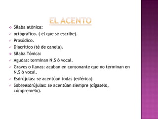    Silaba atónica:
   ortográfico. ( el que se escribe).
   Prosódico.
   Diacrítico (té de canela).
   Silaba Tónica:
   Agudas: terminan N,S ó vocal.
   Graves o llanas: acaban en consonante que no terminan en
    N,S ó vocal.
   Esdrújulas: se acentúan todas (esférica)
   Sobreesdrújulas: se acentúan siempre (dígaselo,
    cómpremelo).
 