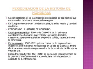    La periodización es la clasificación cronológica de los hechos que
    comprenden la historia de un país o región .
   En Europa se reconocen la edad antigua, la edad media y la edad
    moderna.
   PERIODOS DE LA HISTORIA DE HONDURAS:
   Época pre-hispanica: 3000 a.de C-1000 d.de C; primeros
    asentamientos humanos provenientes de norte América,
    cazadores, aparecen utensilios de piedra pulida, sedentarismo (
    la alfareria).
   Época colonial: 1502-1812; primer contacto de exploradores
    españoles con indígenas hondureños en la Isla de Guanaja, Pedro
    de Alvarado es nombrado gobernador de la provincia de Honduras
    y funda SPS.
   Época Independiente: 1821-2010; se declara la independencia de
    la provincia de Centroamérica, se declara la independencia
    absoluta de Centroamérica.
 