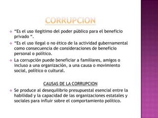    “Es el uso ilegitimo del poder público para el beneficio
    privado “.
   “Es el uso ilegal o no ético de la actividad gubernamental
    como consecuencia de consideraciones de beneficio
    personal o político.
   La corrupción puede beneficiar a familiares, amigos o
    incluso a una organización, a una causa o movimiento
    social, político o cultural.

                    CAUSAS DE LA CORRUPCION
   Se produce al desequilibrio presupuestal esencial entre la
    habilidad y la capacidad de las organizaciones estatales y
    sociales para influir sobre el comportamiento político.
 