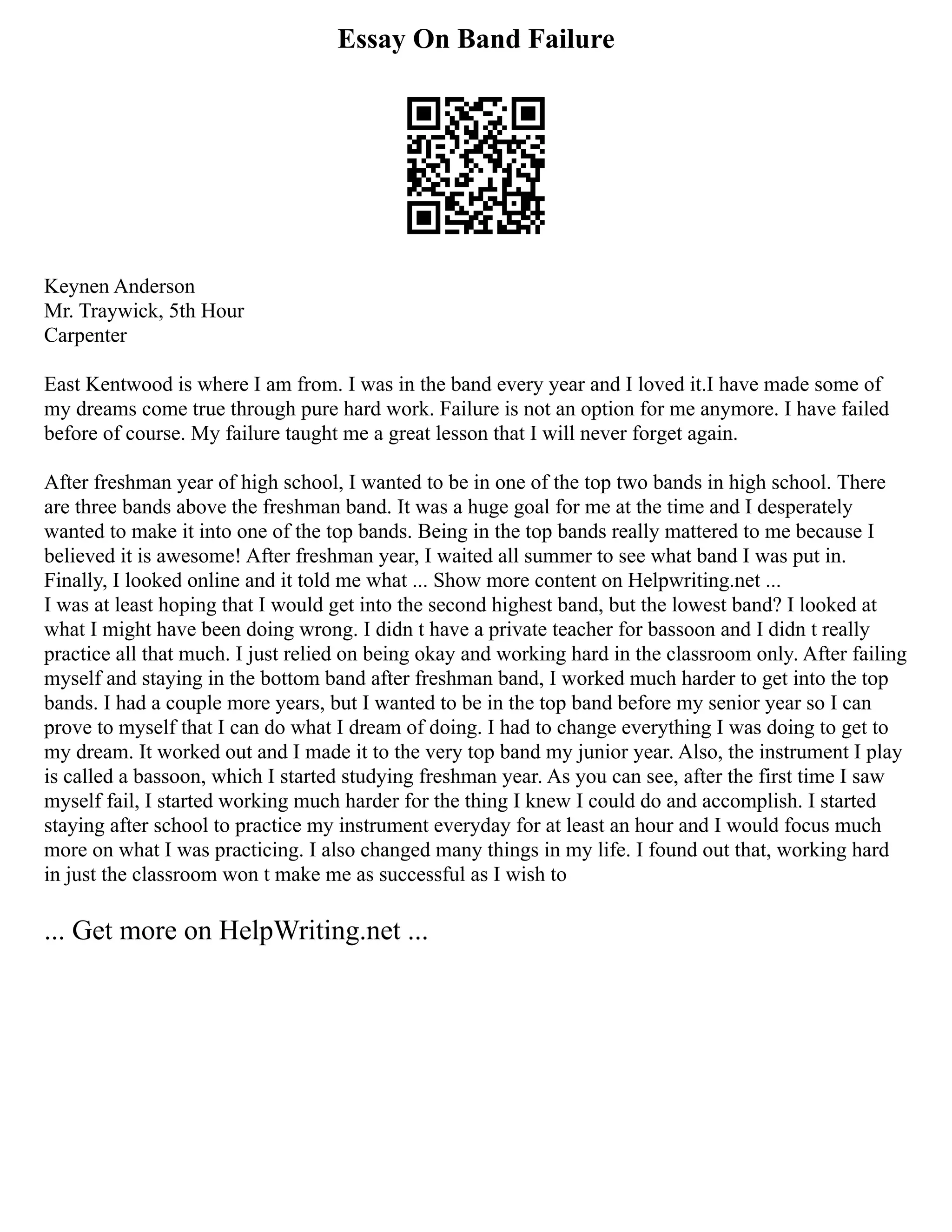 Essay On Band Failure
Keynen Anderson
Mr. Traywick, 5th Hour
Carpenter
East Kentwood is where I am from. I was in the band every year and I loved it.I have made some of
my dreams come true through pure hard work. Failure is not an option for me anymore. I have failed
before of course. My failure taught me a great lesson that I will never forget again.
After freshman year of high school, I wanted to be in one of the top two bands in high school. There
are three bands above the freshman band. It was a huge goal for me at the time and I desperately
wanted to make it into one of the top bands. Being in the top bands really mattered to me because I
believed it is awesome! After freshman year, I waited all summer to see what band I was put in.
Finally, I looked online and it told me what ... Show more content on Helpwriting.net ...
I was at least hoping that I would get into the second highest band, but the lowest band? I looked at
what I might have been doing wrong. I didn t have a private teacher for bassoon and I didn t really
practice all that much. I just relied on being okay and working hard in the classroom only. After failing
myself and staying in the bottom band after freshman band, I worked much harder to get into the top
bands. I had a couple more years, but I wanted to be in the top band before my senior year so I can
prove to myself that I can do what I dream of doing. I had to change everything I was doing to get to
my dream. It worked out and I made it to the very top band my junior year. Also, the instrument I play
is called a bassoon, which I started studying freshman year. As you can see, after the first time I saw
myself fail, I started working much harder for the thing I knew I could do and accomplish. I started
staying after school to practice my instrument everyday for at least an hour and I would focus much
more on what I was practicing. I also changed many things in my life. I found out that, working hard
in just the classroom won t make me as successful as I wish to
... Get more on HelpWriting.net ...
 