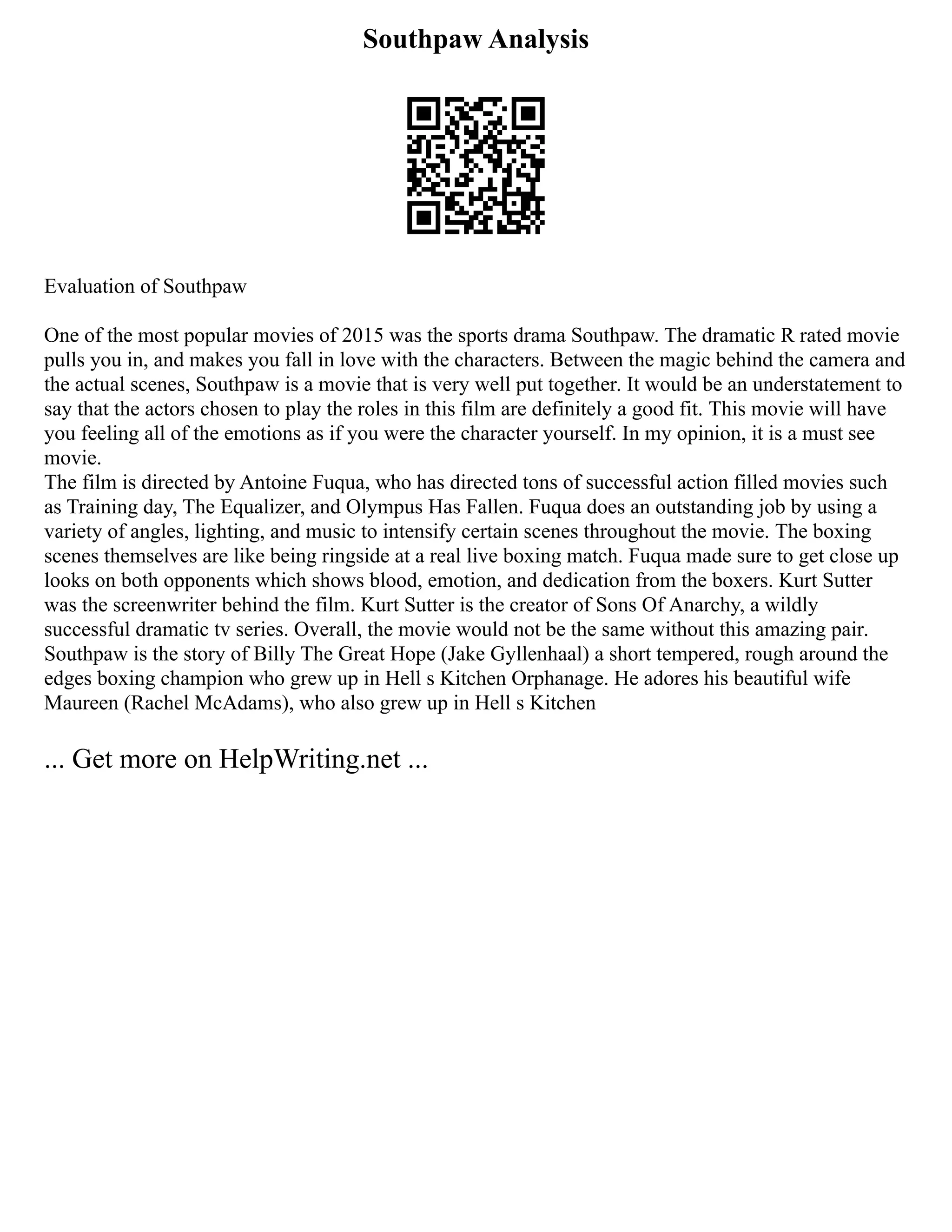 Southpaw Analysis
Evaluation of Southpaw
One of the most popular movies of 2015 was the sports drama Southpaw. The dramatic R rated movie
pulls you in, and makes you fall in love with the characters. Between the magic behind the camera and
the actual scenes, Southpaw is a movie that is very well put together. It would be an understatement to
say that the actors chosen to play the roles in this film are definitely a good fit. This movie will have
you feeling all of the emotions as if you were the character yourself. In my opinion, it is a must see
movie.
The film is directed by Antoine Fuqua, who has directed tons of successful action filled movies such
as Training day, The Equalizer, and Olympus Has Fallen. Fuqua does an outstanding job by using a
variety of angles, lighting, and music to intensify certain scenes throughout the movie. The boxing
scenes themselves are like being ringside at a real live boxing match. Fuqua made sure to get close up
looks on both opponents which shows blood, emotion, and dedication from the boxers. Kurt Sutter
was the screenwriter behind the film. Kurt Sutter is the creator of Sons Of Anarchy, a wildly
successful dramatic tv series. Overall, the movie would not be the same without this amazing pair.
Southpaw is the story of Billy The Great Hope (Jake Gyllenhaal) a short tempered, rough around the
edges boxing champion who grew up in Hell s Kitchen Orphanage. He adores his beautiful wife
Maureen (Rachel McAdams), who also grew up in Hell s Kitchen
... Get more on HelpWriting.net ...
 