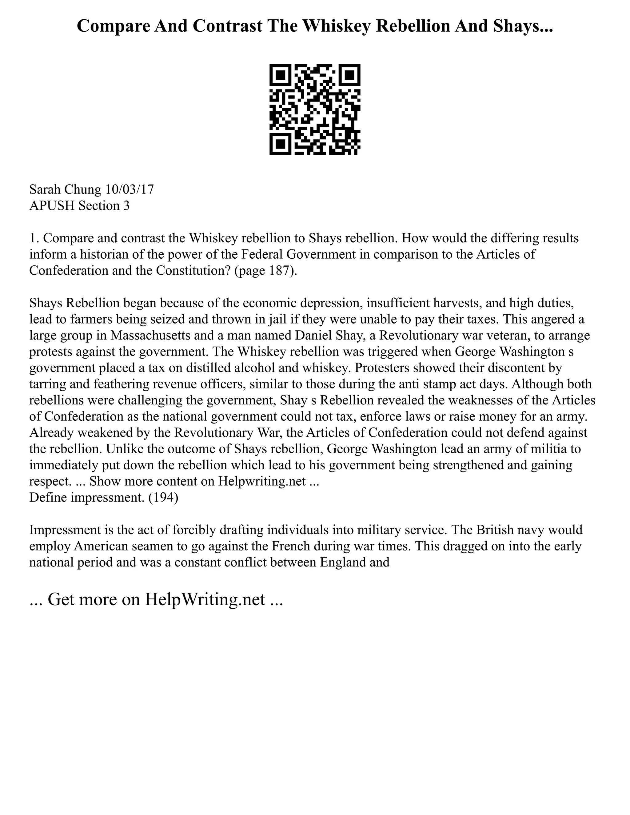 Compare And Contrast The Whiskey Rebellion And Shays...
Sarah Chung 10/03/17
APUSH Section 3
1. Compare and contrast the Whiskey rebellion to Shays rebellion. How would the differing results
inform a historian of the power of the Federal Government in comparison to the Articles of
Confederation and the Constitution? (page 187).
Shays Rebellion began because of the economic depression, insufficient harvests, and high duties,
lead to farmers being seized and thrown in jail if they were unable to pay their taxes. This angered a
large group in Massachusetts and a man named Daniel Shay, a Revolutionary war veteran, to arrange
protests against the government. The Whiskey rebellion was triggered when George Washington s
government placed a tax on distilled alcohol and whiskey. Protesters showed their discontent by
tarring and feathering revenue officers, similar to those during the anti stamp act days. Although both
rebellions were challenging the government, Shay s Rebellion revealed the weaknesses of the Articles
of Confederation as the national government could not tax, enforce laws or raise money for an army.
Already weakened by the Revolutionary War, the Articles of Confederation could not defend against
the rebellion. Unlike the outcome of Shays rebellion, George Washington lead an army of militia to
immediately put down the rebellion which lead to his government being strengthened and gaining
respect. ... Show more content on Helpwriting.net ...
Define impressment. (194)
Impressment is the act of forcibly drafting individuals into military service. The British navy would
employ American seamen to go against the French during war times. This dragged on into the early
national period and was a constant conflict between England and
... Get more on HelpWriting.net ...
 