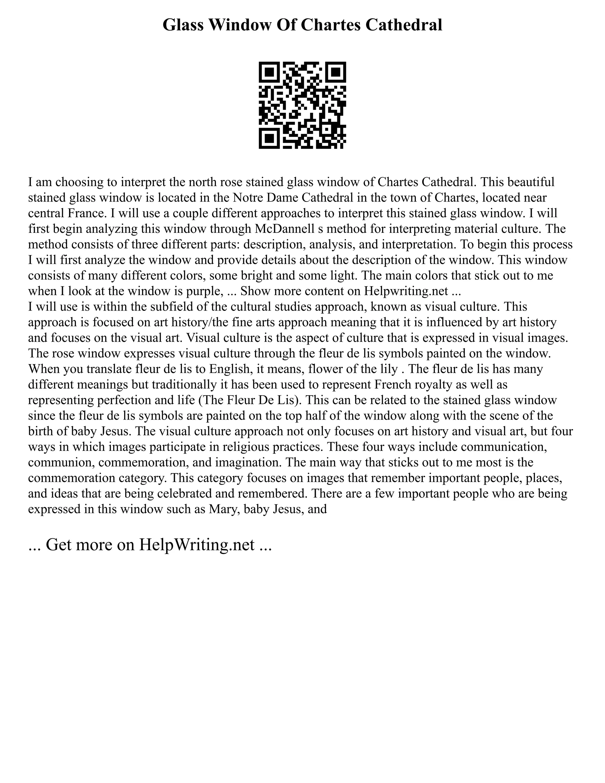 Glass Window Of Chartes Cathedral
I am choosing to interpret the north rose stained glass window of Chartes Cathedral. This beautiful
stained glass window is located in the Notre Dame Cathedral in the town of Chartes, located near
central France. I will use a couple different approaches to interpret this stained glass window. I will
first begin analyzing this window through McDannell s method for interpreting material culture. The
method consists of three different parts: description, analysis, and interpretation. To begin this process
I will first analyze the window and provide details about the description of the window. This window
consists of many different colors, some bright and some light. The main colors that stick out to me
when I look at the window is purple, ... Show more content on Helpwriting.net ...
I will use is within the subfield of the cultural studies approach, known as visual culture. This
approach is focused on art history/the fine arts approach meaning that it is influenced by art history
and focuses on the visual art. Visual culture is the aspect of culture that is expressed in visual images.
The rose window expresses visual culture through the fleur de lis symbols painted on the window.
When you translate fleur de lis to English, it means, flower of the lily . The fleur de lis has many
different meanings but traditionally it has been used to represent French royalty as well as
representing perfection and life (The Fleur De Lis). This can be related to the stained glass window
since the fleur de lis symbols are painted on the top half of the window along with the scene of the
birth of baby Jesus. The visual culture approach not only focuses on art history and visual art, but four
ways in which images participate in religious practices. These four ways include communication,
communion, commemoration, and imagination. The main way that sticks out to me most is the
commemoration category. This category focuses on images that remember important people, places,
and ideas that are being celebrated and remembered. There are a few important people who are being
expressed in this window such as Mary, baby Jesus, and
... Get more on HelpWriting.net ...
 