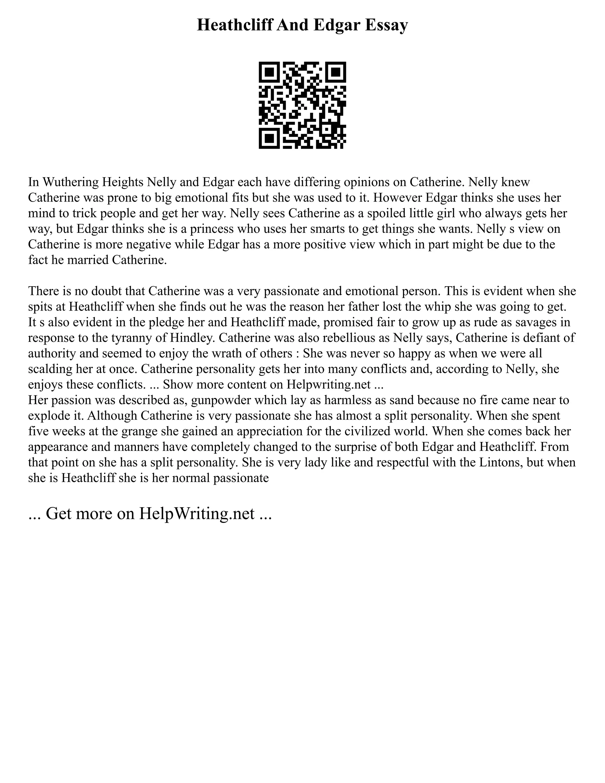 Heathcliff And Edgar Essay
In Wuthering Heights Nelly and Edgar each have differing opinions on Catherine. Nelly knew
Catherine was prone to big emotional fits but she was used to it. However Edgar thinks she uses her
mind to trick people and get her way. Nelly sees Catherine as a spoiled little girl who always gets her
way, but Edgar thinks she is a princess who uses her smarts to get things she wants. Nelly s view on
Catherine is more negative while Edgar has a more positive view which in part might be due to the
fact he married Catherine.
There is no doubt that Catherine was a very passionate and emotional person. This is evident when she
spits at Heathcliff when she finds out he was the reason her father lost the whip she was going to get.
It s also evident in the pledge her and Heathcliff made, promised fair to grow up as rude as savages in
response to the tyranny of Hindley. Catherine was also rebellious as Nelly says, Catherine is defiant of
authority and seemed to enjoy the wrath of others : She was never so happy as when we were all
scalding her at once. Catherine personality gets her into many conflicts and, according to Nelly, she
enjoys these conflicts. ... Show more content on Helpwriting.net ...
Her passion was described as, gunpowder which lay as harmless as sand because no fire came near to
explode it. Although Catherine is very passionate she has almost a split personality. When she spent
five weeks at the grange she gained an appreciation for the civilized world. When she comes back her
appearance and manners have completely changed to the surprise of both Edgar and Heathcliff. From
that point on she has a split personality. She is very lady like and respectful with the Lintons, but when
she is Heathcliff she is her normal passionate
... Get more on HelpWriting.net ...
 
