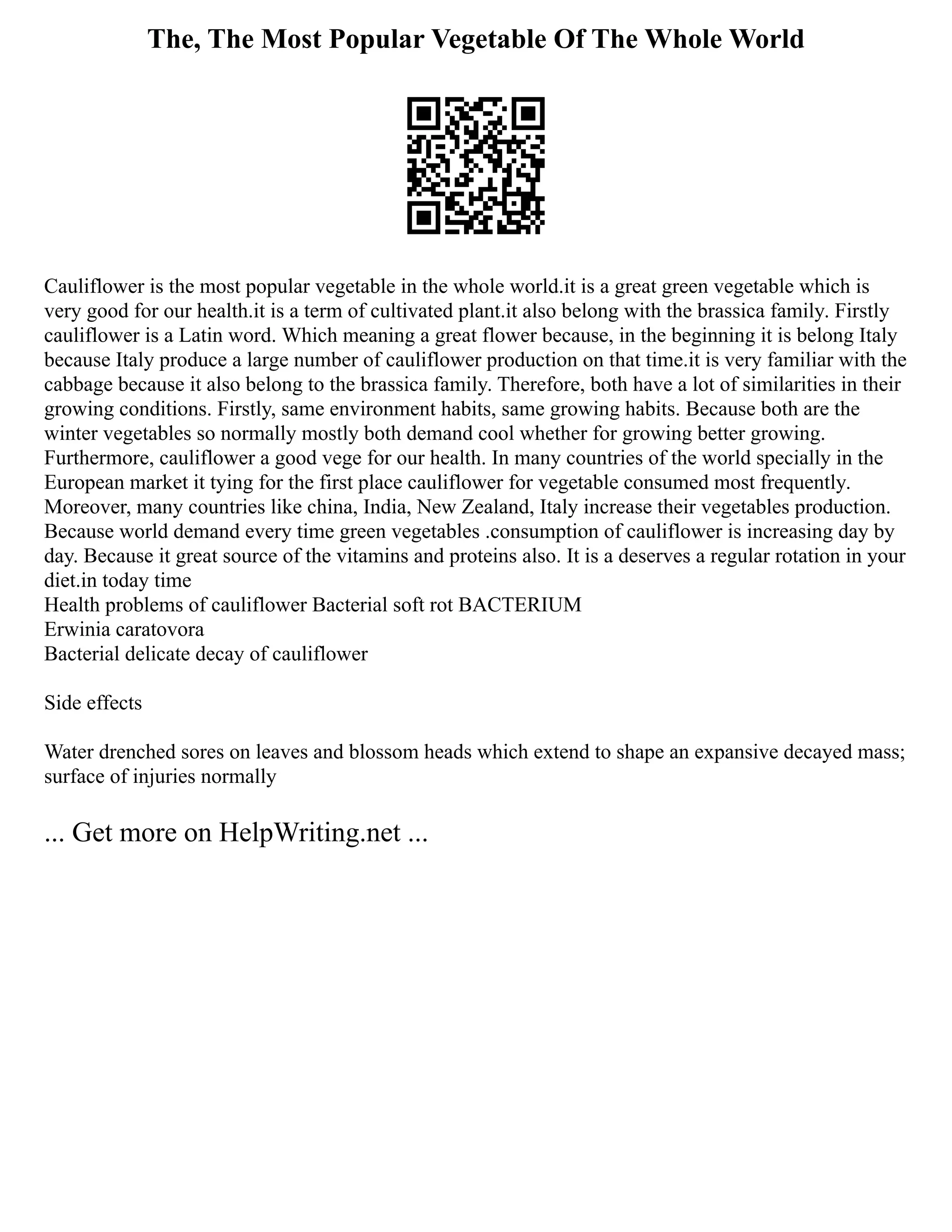 The, The Most Popular Vegetable Of The Whole World
Cauliflower is the most popular vegetable in the whole world.it is a great green vegetable which is
very good for our health.it is a term of cultivated plant.it also belong with the brassica family. Firstly
cauliflower is a Latin word. Which meaning a great flower because, in the beginning it is belong Italy
because Italy produce a large number of cauliflower production on that time.it is very familiar with the
cabbage because it also belong to the brassica family. Therefore, both have a lot of similarities in their
growing conditions. Firstly, same environment habits, same growing habits. Because both are the
winter vegetables so normally mostly both demand cool whether for growing better growing.
Furthermore, cauliflower a good vege for our health. In many countries of the world specially in the
European market it tying for the first place cauliflower for vegetable consumed most frequently.
Moreover, many countries like china, India, New Zealand, Italy increase their vegetables production.
Because world demand every time green vegetables .consumption of cauliflower is increasing day by
day. Because it great source of the vitamins and proteins also. It is a deserves a regular rotation in your
diet.in today time
Health problems of cauliflower Bacterial soft rot BACTERIUM
Erwinia caratovora
Bacterial delicate decay of cauliflower
Side effects
Water drenched sores on leaves and blossom heads which extend to shape an expansive decayed mass;
surface of injuries normally
... Get more on HelpWriting.net ...
 