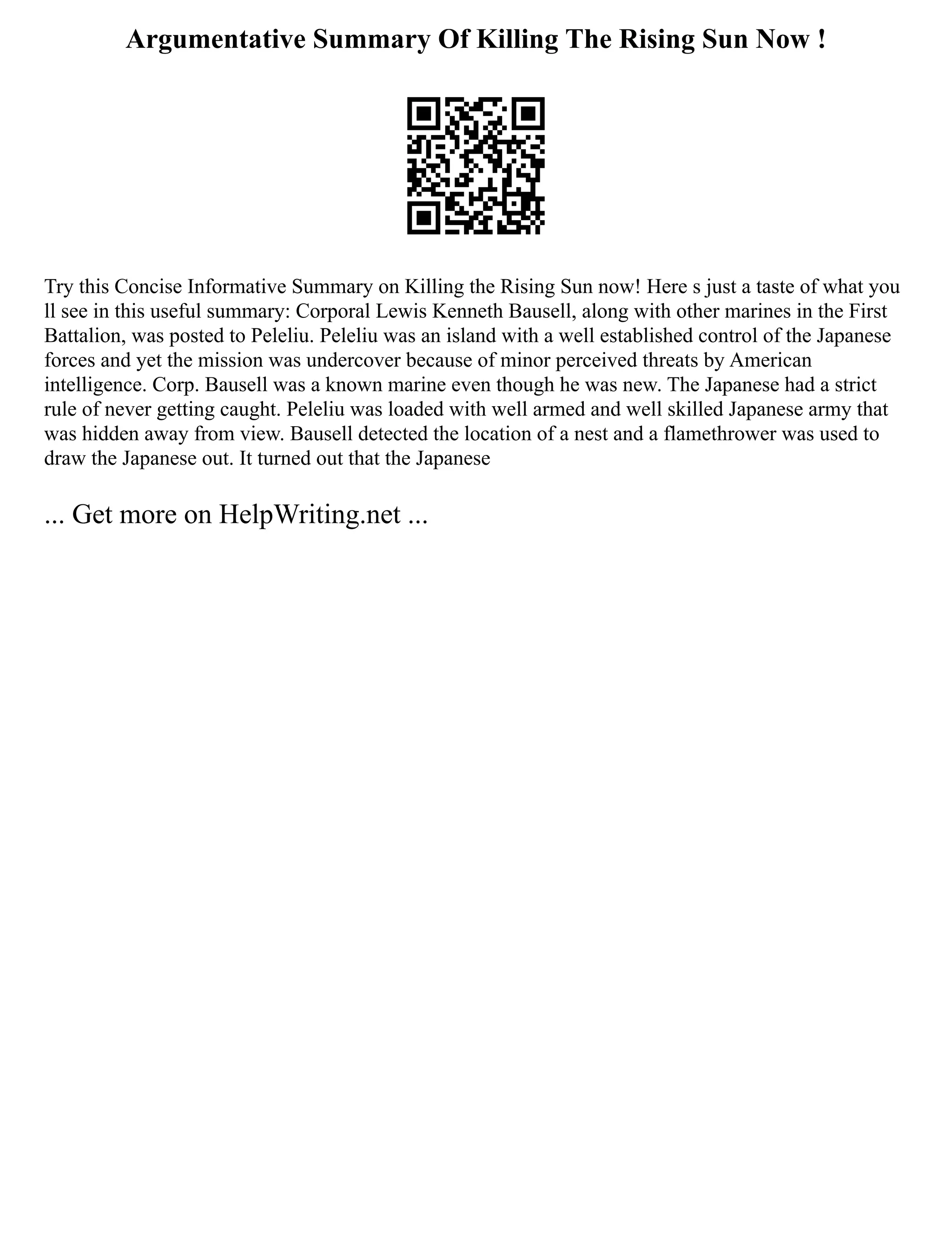 Argumentative Summary Of Killing The Rising Sun Now !
Try this Concise Informative Summary on Killing the Rising Sun now! Here s just a taste of what you
ll see in this useful summary: Corporal Lewis Kenneth Bausell, along with other marines in the First
Battalion, was posted to Peleliu. Peleliu was an island with a well established control of the Japanese
forces and yet the mission was undercover because of minor perceived threats by American
intelligence. Corp. Bausell was a known marine even though he was new. The Japanese had a strict
rule of never getting caught. Peleliu was loaded with well armed and well skilled Japanese army that
was hidden away from view. Bausell detected the location of a nest and a flamethrower was used to
draw the Japanese out. It turned out that the Japanese
... Get more on HelpWriting.net ...
 