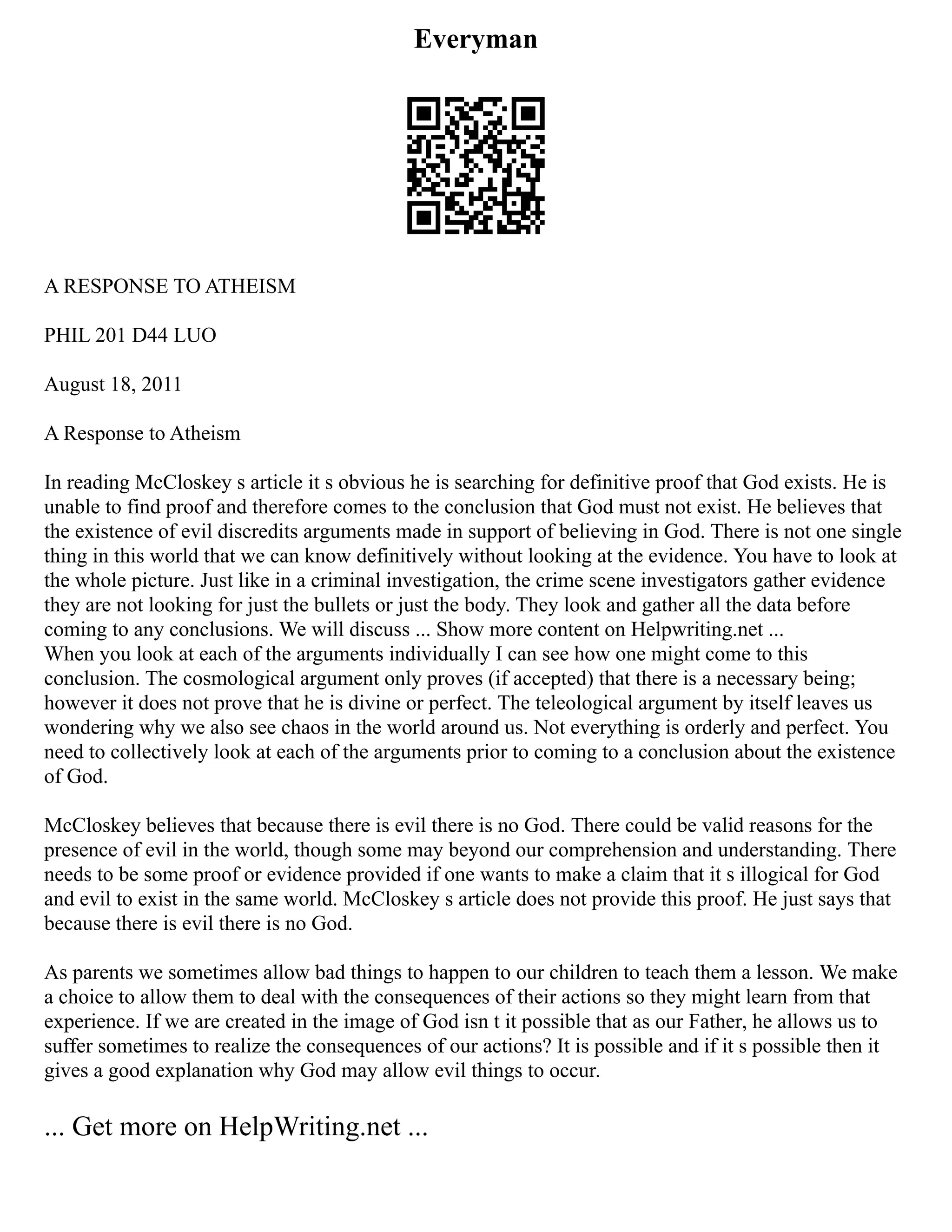 Everyman
A RESPONSE TO ATHEISM
PHIL 201 D44 LUO
August 18, 2011
A Response to Atheism
In reading McCloskey s article it s obvious he is searching for definitive proof that God exists. He is
unable to find proof and therefore comes to the conclusion that God must not exist. He believes that
the existence of evil discredits arguments made in support of believing in God. There is not one single
thing in this world that we can know definitively without looking at the evidence. You have to look at
the whole picture. Just like in a criminal investigation, the crime scene investigators gather evidence
they are not looking for just the bullets or just the body. They look and gather all the data before
coming to any conclusions. We will discuss ... Show more content on Helpwriting.net ...
When you look at each of the arguments individually I can see how one might come to this
conclusion. The cosmological argument only proves (if accepted) that there is a necessary being;
however it does not prove that he is divine or perfect. The teleological argument by itself leaves us
wondering why we also see chaos in the world around us. Not everything is orderly and perfect. You
need to collectively look at each of the arguments prior to coming to a conclusion about the existence
of God.
McCloskey believes that because there is evil there is no God. There could be valid reasons for the
presence of evil in the world, though some may beyond our comprehension and understanding. There
needs to be some proof or evidence provided if one wants to make a claim that it s illogical for God
and evil to exist in the same world. McCloskey s article does not provide this proof. He just says that
because there is evil there is no God.
As parents we sometimes allow bad things to happen to our children to teach them a lesson. We make
a choice to allow them to deal with the consequences of their actions so they might learn from that
experience. If we are created in the image of God isn t it possible that as our Father, he allows us to
suffer sometimes to realize the consequences of our actions? It is possible and if it s possible then it
gives a good explanation why God may allow evil things to occur.
... Get more on HelpWriting.net ...
 