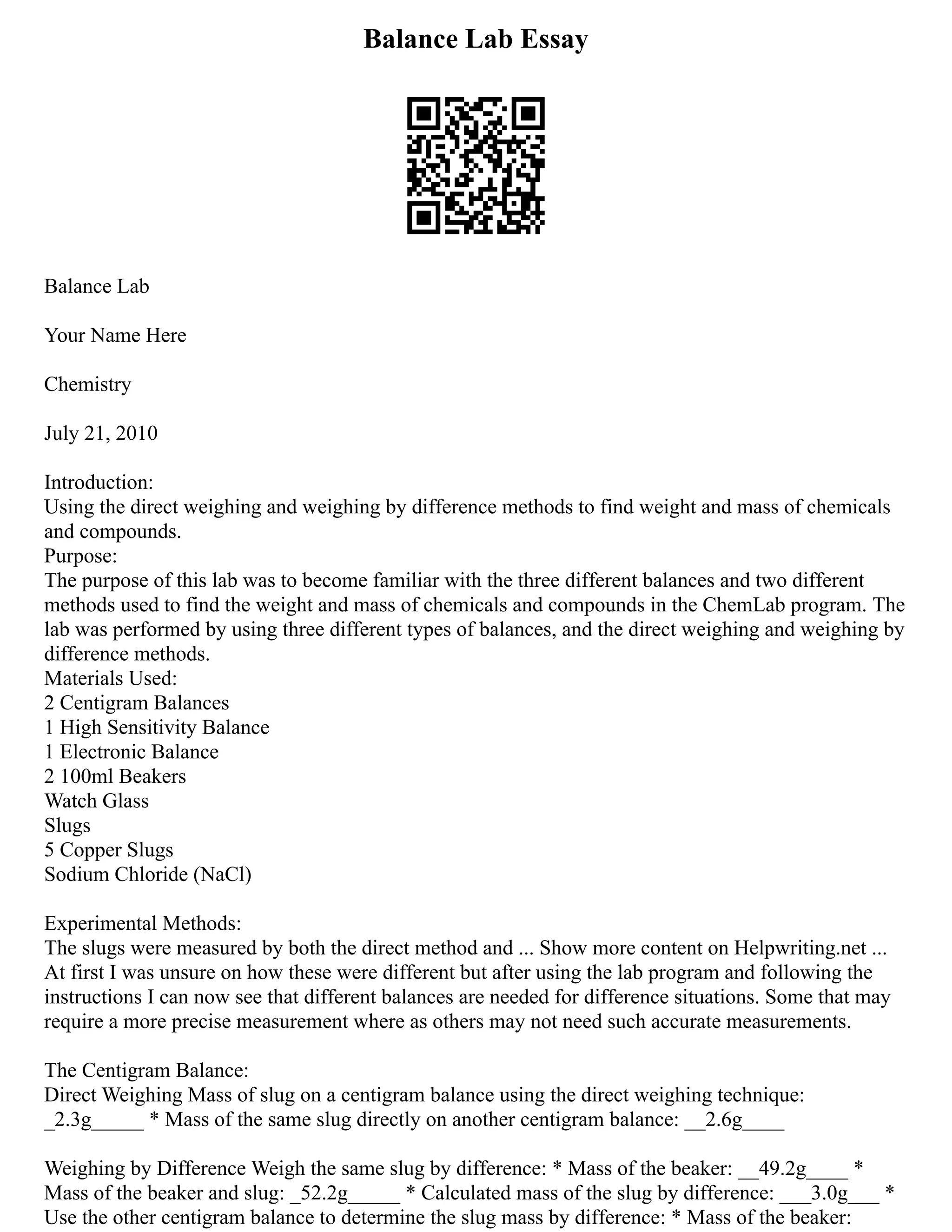 Balance Lab Essay
Balance Lab
Your Name Here
Chemistry
July 21, 2010
Introduction:
Using the direct weighing and weighing by difference methods to find weight and mass of chemicals
and compounds.
Purpose:
The purpose of this lab was to become familiar with the three different balances and two different
methods used to find the weight and mass of chemicals and compounds in the ChemLab program. The
lab was performed by using three different types of balances, and the direct weighing and weighing by
difference methods.
Materials Used:
2 Centigram Balances
1 High Sensitivity Balance
1 Electronic Balance
2 100ml Beakers
Watch Glass
Slugs
5 Copper Slugs
Sodium Chloride (NaCl)
Experimental Methods:
The slugs were measured by both the direct method and ... Show more content on Helpwriting.net ...
At first I was unsure on how these were different but after using the lab program and following the
instructions I can now see that different balances are needed for difference situations. Some that may
require a more precise measurement where as others may not need such accurate measurements.
The Centigram Balance:
Direct Weighing Mass of slug on a centigram balance using the direct weighing technique:
_2.3g_____ * Mass of the same slug directly on another centigram balance: __2.6g____
Weighing by Difference Weigh the same slug by difference: * Mass of the beaker: __49.2g____ *
Mass of the beaker and slug: _52.2g_____ * Calculated mass of the slug by difference: ___3.0g___ *
Use the other centigram balance to determine the slug mass by difference: * Mass of the beaker:
 