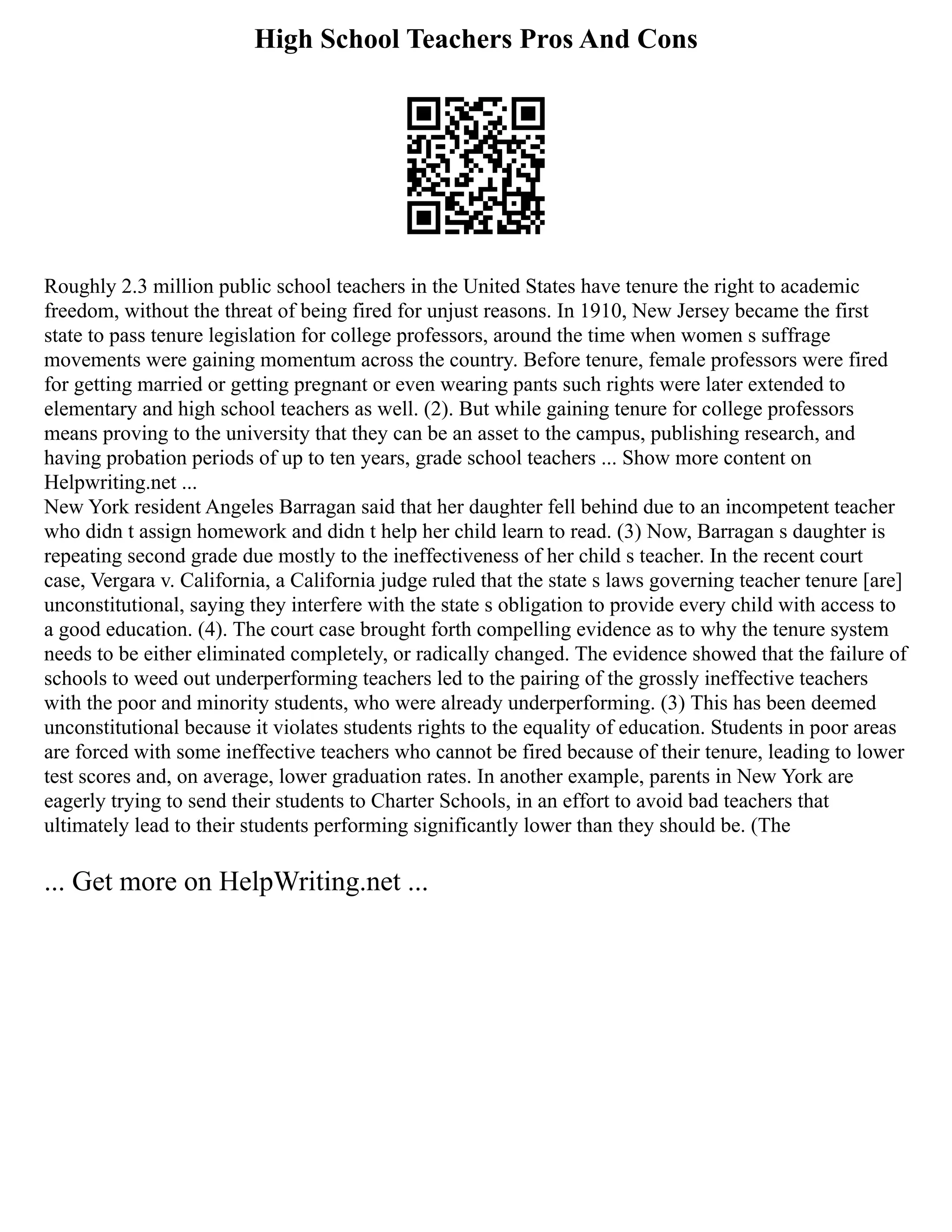 High School Teachers Pros And Cons
Roughly 2.3 million public school teachers in the United States have tenure the right to academic
freedom, without the threat of being fired for unjust reasons. In 1910, New Jersey became the first
state to pass tenure legislation for college professors, around the time when women s suffrage
movements were gaining momentum across the country. Before tenure, female professors were fired
for getting married or getting pregnant or even wearing pants such rights were later extended to
elementary and high school teachers as well. (2). But while gaining tenure for college professors
means proving to the university that they can be an asset to the campus, publishing research, and
having probation periods of up to ten years, grade school teachers ... Show more content on
Helpwriting.net ...
New York resident Angeles Barragan said that her daughter fell behind due to an incompetent teacher
who didn t assign homework and didn t help her child learn to read. (3) Now, Barragan s daughter is
repeating second grade due mostly to the ineffectiveness of her child s teacher. In the recent court
case, Vergara v. California, a California judge ruled that the state s laws governing teacher tenure [are]
unconstitutional, saying they interfere with the state s obligation to provide every child with access to
a good education. (4). The court case brought forth compelling evidence as to why the tenure system
needs to be either eliminated completely, or radically changed. The evidence showed that the failure of
schools to weed out underperforming teachers led to the pairing of the grossly ineffective teachers
with the poor and minority students, who were already underperforming. (3) This has been deemed
unconstitutional because it violates students rights to the equality of education. Students in poor areas
are forced with some ineffective teachers who cannot be fired because of their tenure, leading to lower
test scores and, on average, lower graduation rates. In another example, parents in New York are
eagerly trying to send their students to Charter Schools, in an effort to avoid bad teachers that
ultimately lead to their students performing significantly lower than they should be. (The
... Get more on HelpWriting.net ...
 