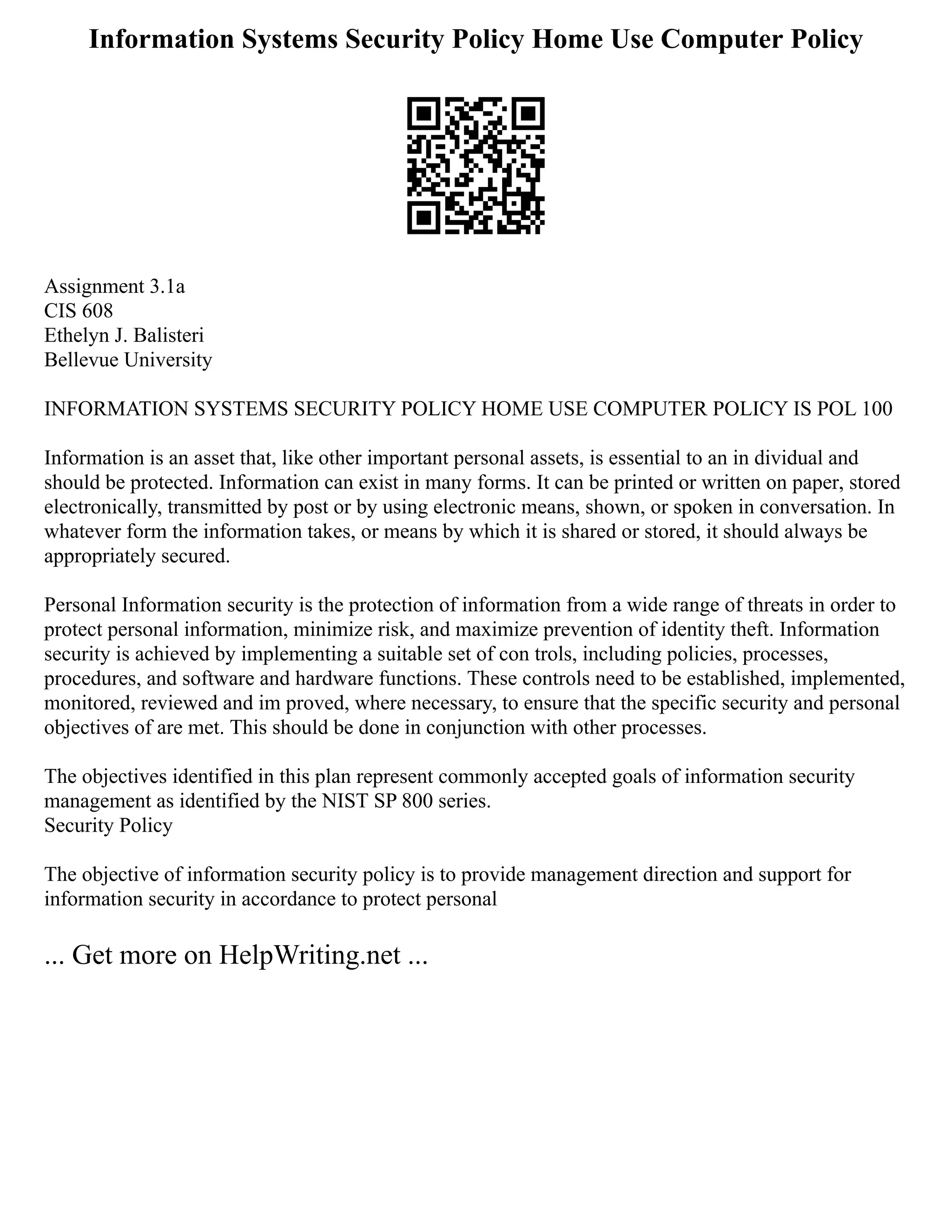 Information Systems Security Policy Home Use Computer Policy
Assignment 3.1a
CIS 608
Ethelyn J. Balisteri
Bellevue University
INFORMATION SYSTEMS SECURITY POLICY HOME USE COMPUTER POLICY IS POL 100
Information is an asset that, like other important personal assets, is essential to an in dividual and
should be protected. Information can exist in many forms. It can be printed or written on paper, stored
electronically, transmitted by post or by using electronic means, shown, or spoken in conversation. In
whatever form the information takes, or means by which it is shared or stored, it should always be
appropriately secured.
Personal Information security is the protection of information from a wide range of threats in order to
protect personal information, minimize risk, and maximize prevention of identity theft. Information
security is achieved by implementing a suitable set of con trols, including policies, processes,
procedures, and software and hardware functions. These controls need to be established, implemented,
monitored, reviewed and im proved, where necessary, to ensure that the specific security and personal
objectives of are met. This should be done in conjunction with other processes.
The objectives identified in this plan represent commonly accepted goals of information security
management as identified by the NIST SP 800 series.
Security Policy
The objective of information security policy is to provide management direction and support for
information security in accordance to protect personal
... Get more on HelpWriting.net ...
 