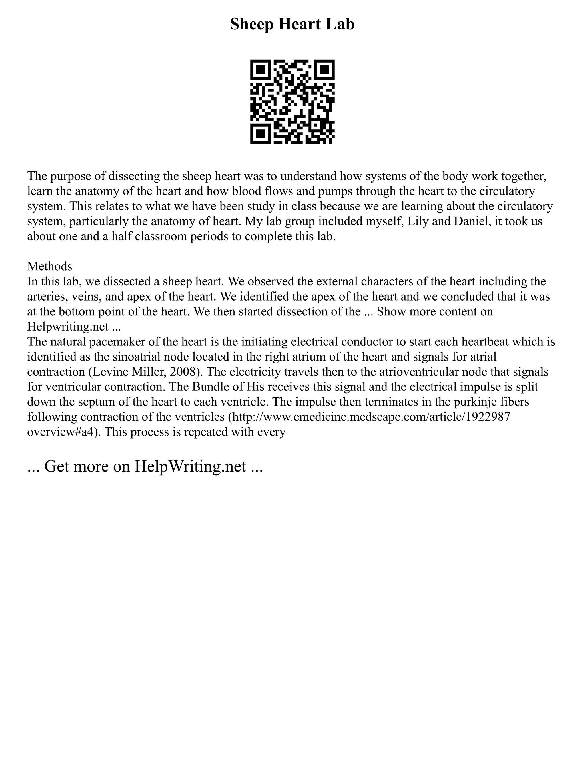 Sheep Heart Lab
The purpose of dissecting the sheep heart was to understand how systems of the body work together,
learn the anatomy of the heart and how blood flows and pumps through the heart to the circulatory
system. This relates to what we have been study in class because we are learning about the circulatory
system, particularly the anatomy of heart. My lab group included myself, Lily and Daniel, it took us
about one and a half classroom periods to complete this lab.
Methods
In this lab, we dissected a sheep heart. We observed the external characters of the heart including the
arteries, veins, and apex of the heart. We identified the apex of the heart and we concluded that it was
at the bottom point of the heart. We then started dissection of the ... Show more content on
Helpwriting.net ...
The natural pacemaker of the heart is the initiating electrical conductor to start each heartbeat which is
identified as the sinoatrial node located in the right atrium of the heart and signals for atrial
contraction (Levine Miller, 2008). The electricity travels then to the atrioventricular node that signals
for ventricular contraction. The Bundle of His receives this signal and the electrical impulse is split
down the septum of the heart to each ventricle. The impulse then terminates in the purkinje fibers
following contraction of the ventricles (http://www.emedicine.medscape.com/article/1922987
overview#a4). This process is repeated with every
... Get more on HelpWriting.net ...
 