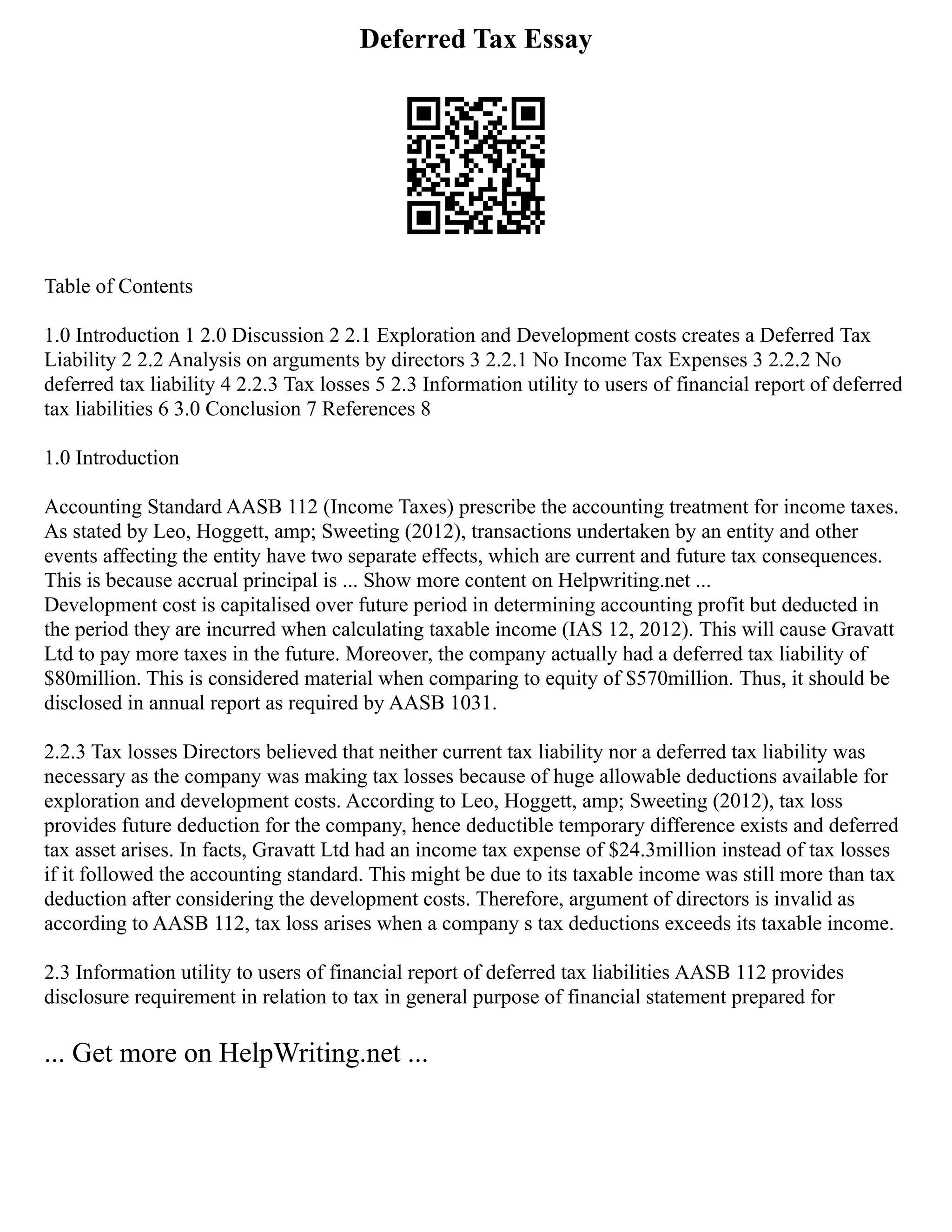 Deferred Tax Essay
Table of Contents
1.0 Introduction 1 2.0 Discussion 2 2.1 Exploration and Development costs creates a Deferred Tax
Liability 2 2.2 Analysis on arguments by directors 3 2.2.1 No Income Tax Expenses 3 2.2.2 No
deferred tax liability 4 2.2.3 Tax losses 5 2.3 Information utility to users of financial report of deferred
tax liabilities 6 3.0 Conclusion 7 References 8
1.0 Introduction
Accounting Standard AASB 112 (Income Taxes) prescribe the accounting treatment for income taxes.
As stated by Leo, Hoggett, amp; Sweeting (2012), transactions undertaken by an entity and other
events affecting the entity have two separate effects, which are current and future tax consequences.
This is because accrual principal is ... Show more content on Helpwriting.net ...
Development cost is capitalised over future period in determining accounting profit but deducted in
the period they are incurred when calculating taxable income (IAS 12, 2012). This will cause Gravatt
Ltd to pay more taxes in the future. Moreover, the company actually had a deferred tax liability of
$80million. This is considered material when comparing to equity of $570million. Thus, it should be
disclosed in annual report as required by AASB 1031.
2.2.3 Tax losses Directors believed that neither current tax liability nor a deferred tax liability was
necessary as the company was making tax losses because of huge allowable deductions available for
exploration and development costs. According to Leo, Hoggett, amp; Sweeting (2012), tax loss
provides future deduction for the company, hence deductible temporary difference exists and deferred
tax asset arises. In facts, Gravatt Ltd had an income tax expense of $24.3million instead of tax losses
if it followed the accounting standard. This might be due to its taxable income was still more than tax
deduction after considering the development costs. Therefore, argument of directors is invalid as
according to AASB 112, tax loss arises when a company s tax deductions exceeds its taxable income.
2.3 Information utility to users of financial report of deferred tax liabilities AASB 112 provides
disclosure requirement in relation to tax in general purpose of financial statement prepared for
... Get more on HelpWriting.net ...
 