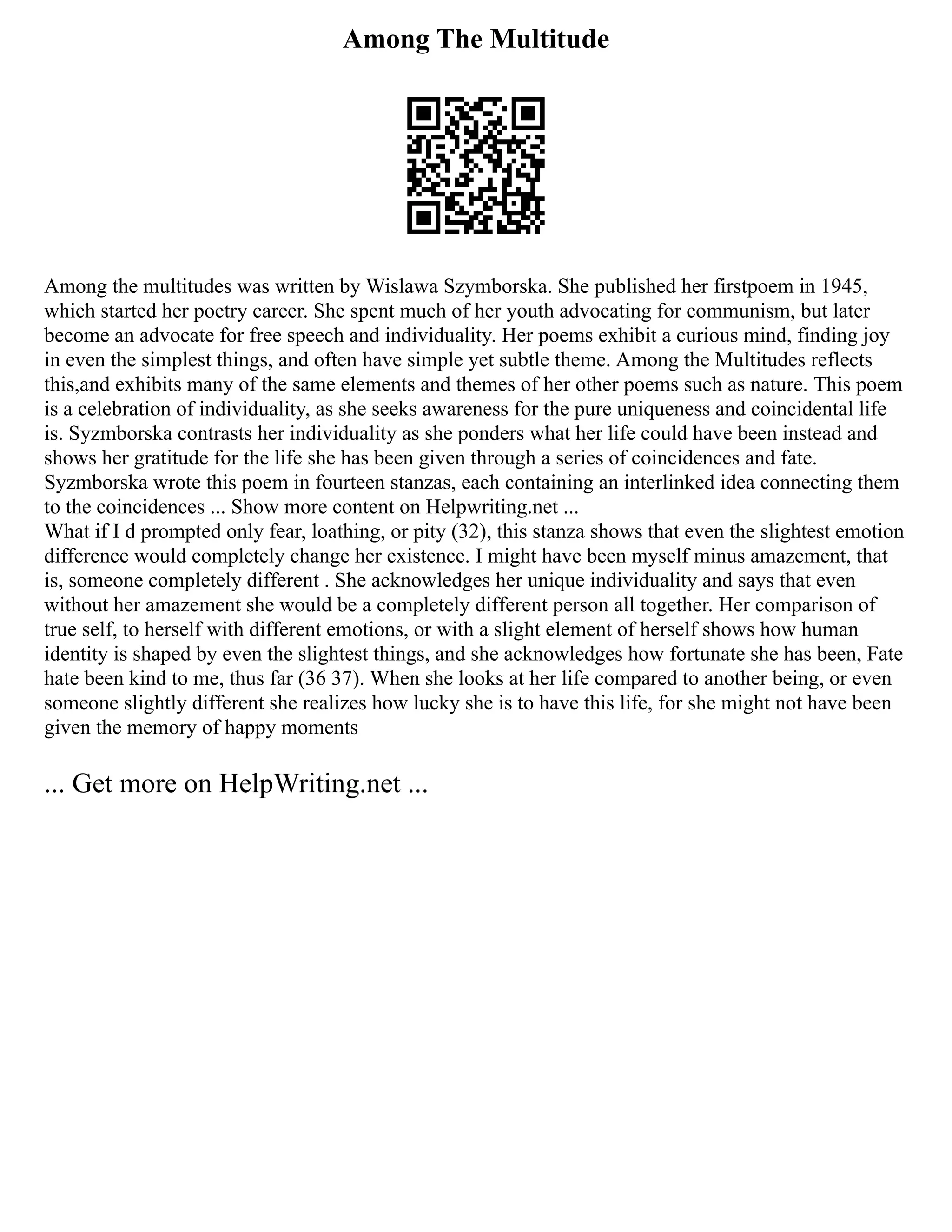 Among The Multitude
Among the multitudes was written by Wislawa Szymborska. She published her firstpoem in 1945,
which started her poetry career. She spent much of her youth advocating for communism, but later
become an advocate for free speech and individuality. Her poems exhibit a curious mind, finding joy
in even the simplest things, and often have simple yet subtle theme. Among the Multitudes reflects
this,and exhibits many of the same elements and themes of her other poems such as nature. This poem
is a celebration of individuality, as she seeks awareness for the pure uniqueness and coincidental life
is. Syzmborska contrasts her individuality as she ponders what her life could have been instead and
shows her gratitude for the life she has been given through a series of coincidences and fate.
Syzmborska wrote this poem in fourteen stanzas, each containing an interlinked idea connecting them
to the coincidences ... Show more content on Helpwriting.net ...
What if I d prompted only fear, loathing, or pity (32), this stanza shows that even the slightest emotion
difference would completely change her existence. I might have been myself minus amazement, that
is, someone completely different . She acknowledges her unique individuality and says that even
without her amazement she would be a completely different person all together. Her comparison of
true self, to herself with different emotions, or with a slight element of herself shows how human
identity is shaped by even the slightest things, and she acknowledges how fortunate she has been, Fate
hate been kind to me, thus far (36 37). When she looks at her life compared to another being, or even
someone slightly different she realizes how lucky she is to have this life, for she might not have been
given the memory of happy moments
... Get more on HelpWriting.net ...
 