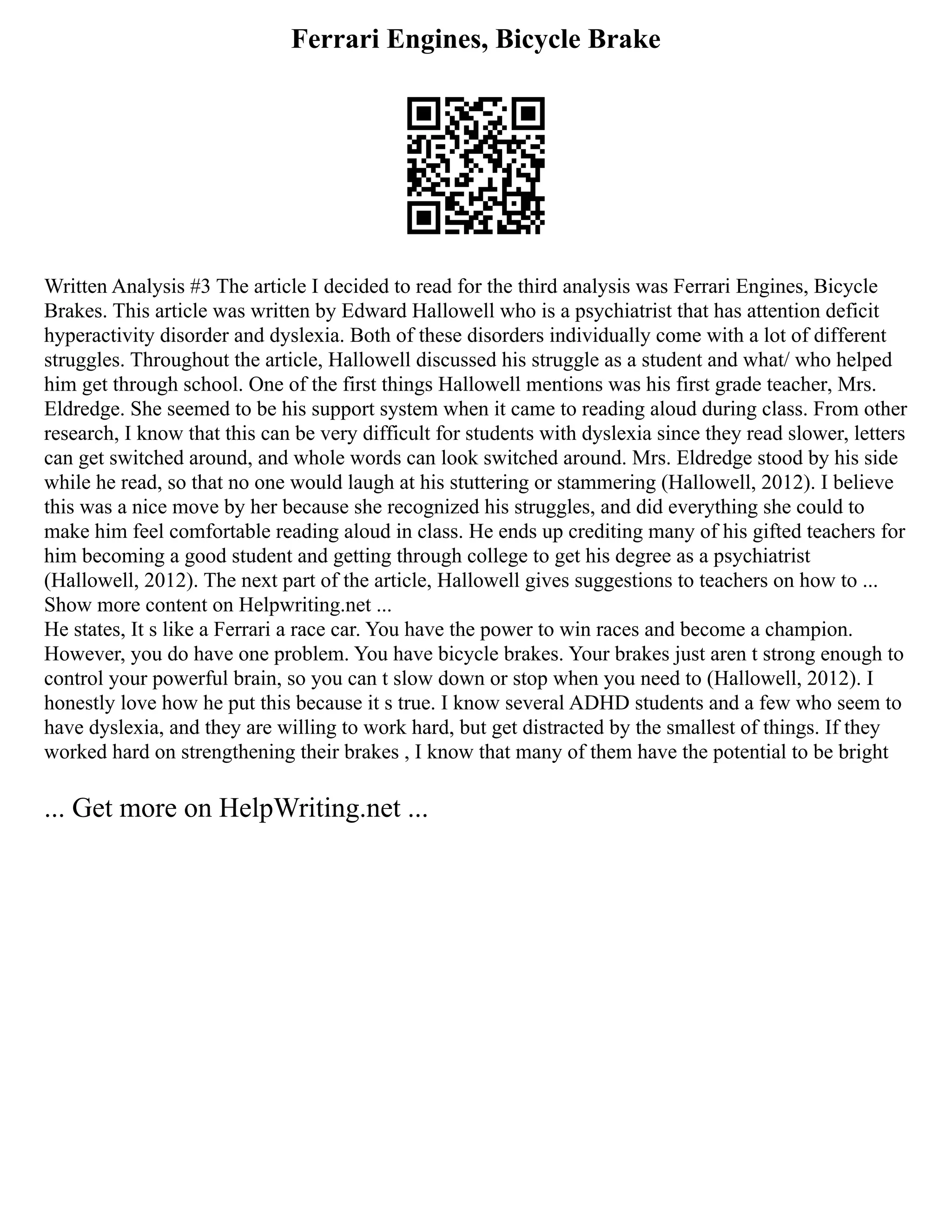 Ferrari Engines, Bicycle Brake
Written Analysis #3 The article I decided to read for the third analysis was Ferrari Engines, Bicycle
Brakes. This article was written by Edward Hallowell who is a psychiatrist that has attention deficit
hyperactivity disorder and dyslexia. Both of these disorders individually come with a lot of different
struggles. Throughout the article, Hallowell discussed his struggle as a student and what/ who helped
him get through school. One of the first things Hallowell mentions was his first grade teacher, Mrs.
Eldredge. She seemed to be his support system when it came to reading aloud during class. From other
research, I know that this can be very difficult for students with dyslexia since they read slower, letters
can get switched around, and whole words can look switched around. Mrs. Eldredge stood by his side
while he read, so that no one would laugh at his stuttering or stammering (Hallowell, 2012). I believe
this was a nice move by her because she recognized his struggles, and did everything she could to
make him feel comfortable reading aloud in class. He ends up crediting many of his gifted teachers for
him becoming a good student and getting through college to get his degree as a psychiatrist
(Hallowell, 2012). The next part of the article, Hallowell gives suggestions to teachers on how to ...
Show more content on Helpwriting.net ...
He states, It s like a Ferrari a race car. You have the power to win races and become a champion.
However, you do have one problem. You have bicycle brakes. Your brakes just aren t strong enough to
control your powerful brain, so you can t slow down or stop when you need to (Hallowell, 2012). I
honestly love how he put this because it s true. I know several ADHD students and a few who seem to
have dyslexia, and they are willing to work hard, but get distracted by the smallest of things. If they
worked hard on strengthening their brakes , I know that many of them have the potential to be bright
... Get more on HelpWriting.net ...
 