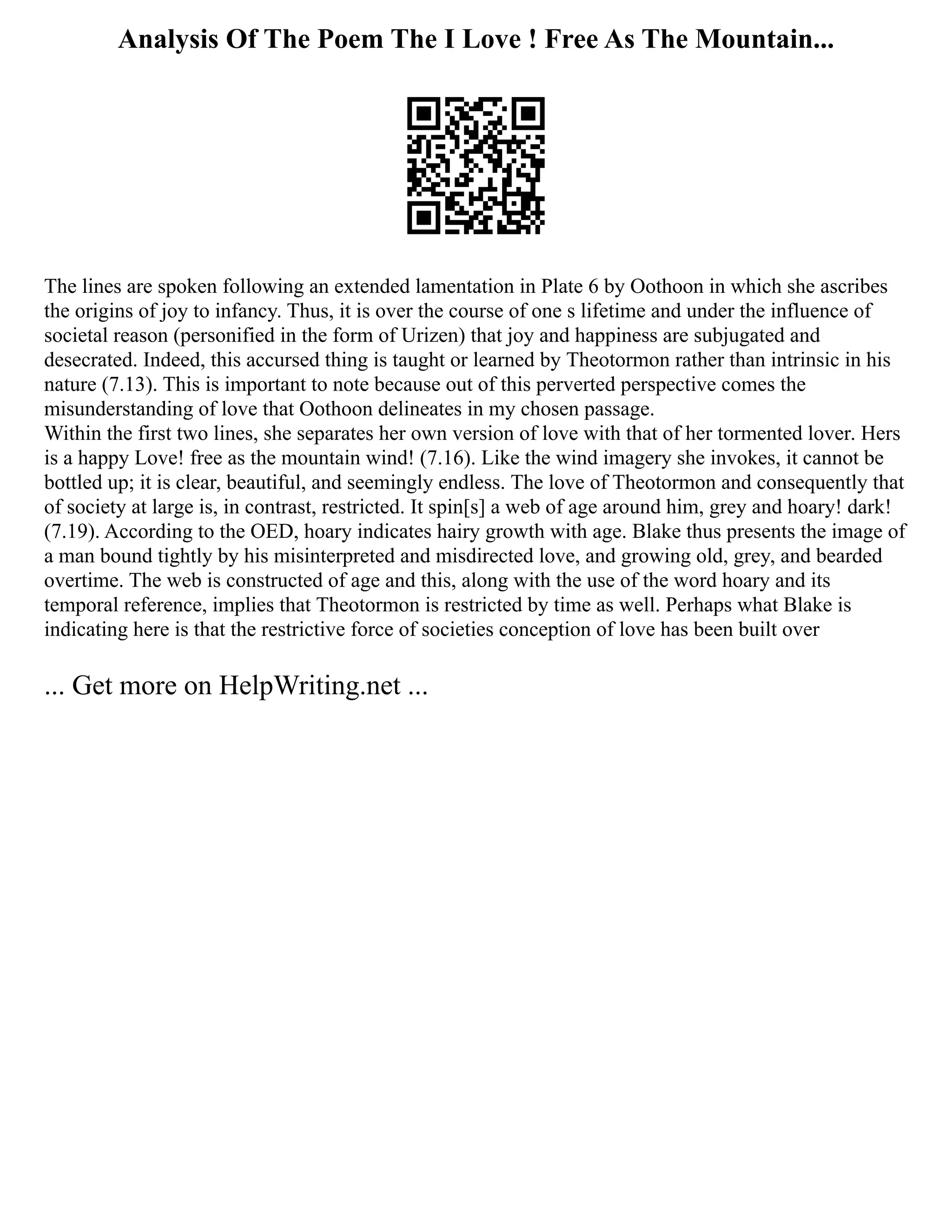 Analysis Of The Poem The I Love ! Free As The Mountain...
The lines are spoken following an extended lamentation in Plate 6 by Oothoon in which she ascribes
the origins of joy to infancy. Thus, it is over the course of one s lifetime and under the influence of
societal reason (personified in the form of Urizen) that joy and happiness are subjugated and
desecrated. Indeed, this accursed thing is taught or learned by Theotormon rather than intrinsic in his
nature (7.13). This is important to note because out of this perverted perspective comes the
misunderstanding of love that Oothoon delineates in my chosen passage.
Within the first two lines, she separates her own version of love with that of her tormented lover. Hers
is a happy Love! free as the mountain wind! (7.16). Like the wind imagery she invokes, it cannot be
bottled up; it is clear, beautiful, and seemingly endless. The love of Theotormon and consequently that
of society at large is, in contrast, restricted. It spin[s] a web of age around him, grey and hoary! dark!
(7.19). According to the OED, hoary indicates hairy growth with age. Blake thus presents the image of
a man bound tightly by his misinterpreted and misdirected love, and growing old, grey, and bearded
overtime. The web is constructed of age and this, along with the use of the word hoary and its
temporal reference, implies that Theotormon is restricted by time as well. Perhaps what Blake is
indicating here is that the restrictive force of societies conception of love has been built over
... Get more on HelpWriting.net ...
 