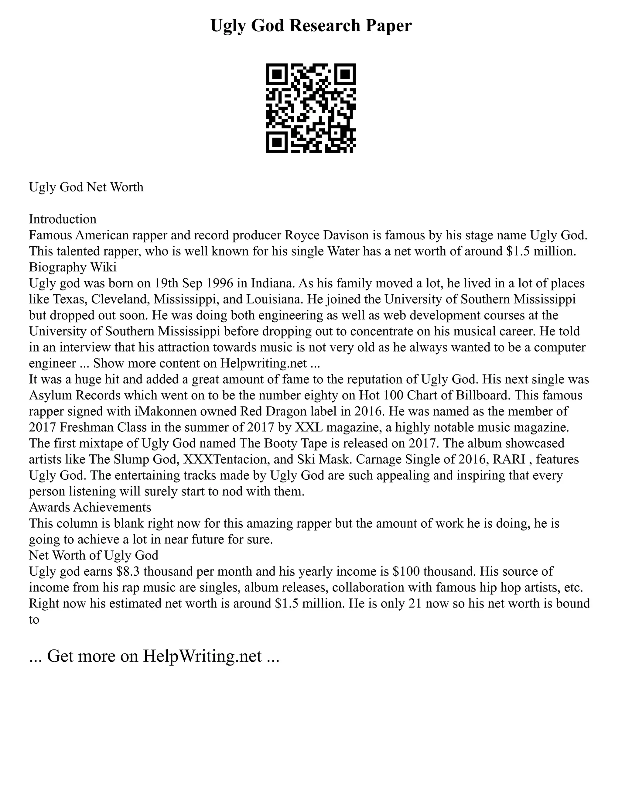 Ugly God Research Paper
Ugly God Net Worth
Introduction
Famous American rapper and record producer Royce Davison is famous by his stage name Ugly God.
This talented rapper, who is well known for his single Water has a net worth of around $1.5 million.
Biography Wiki
Ugly god was born on 19th Sep 1996 in Indiana. As his family moved a lot, he lived in a lot of places
like Texas, Cleveland, Mississippi, and Louisiana. He joined the University of Southern Mississippi
but dropped out soon. He was doing both engineering as well as web development courses at the
University of Southern Mississippi before dropping out to concentrate on his musical career. He told
in an interview that his attraction towards music is not very old as he always wanted to be a computer
engineer ... Show more content on Helpwriting.net ...
It was a huge hit and added a great amount of fame to the reputation of Ugly God. His next single was
Asylum Records which went on to be the number eighty on Hot 100 Chart of Billboard. This famous
rapper signed with iMakonnen owned Red Dragon label in 2016. He was named as the member of
2017 Freshman Class in the summer of 2017 by XXL magazine, a highly notable music magazine.
The first mixtape of Ugly God named The Booty Tape is released on 2017. The album showcased
artists like The Slump God, XXXTentacion, and Ski Mask. Carnage Single of 2016, RARI , features
Ugly God. The entertaining tracks made by Ugly God are such appealing and inspiring that every
person listening will surely start to nod with them.
Awards Achievements
This column is blank right now for this amazing rapper but the amount of work he is doing, he is
going to achieve a lot in near future for sure.
Net Worth of Ugly God
Ugly god earns $8.3 thousand per month and his yearly income is $100 thousand. His source of
income from his rap music are singles, album releases, collaboration with famous hip hop artists, etc.
Right now his estimated net worth is around $1.5 million. He is only 21 now so his net worth is bound
to
... Get more on HelpWriting.net ...
 
