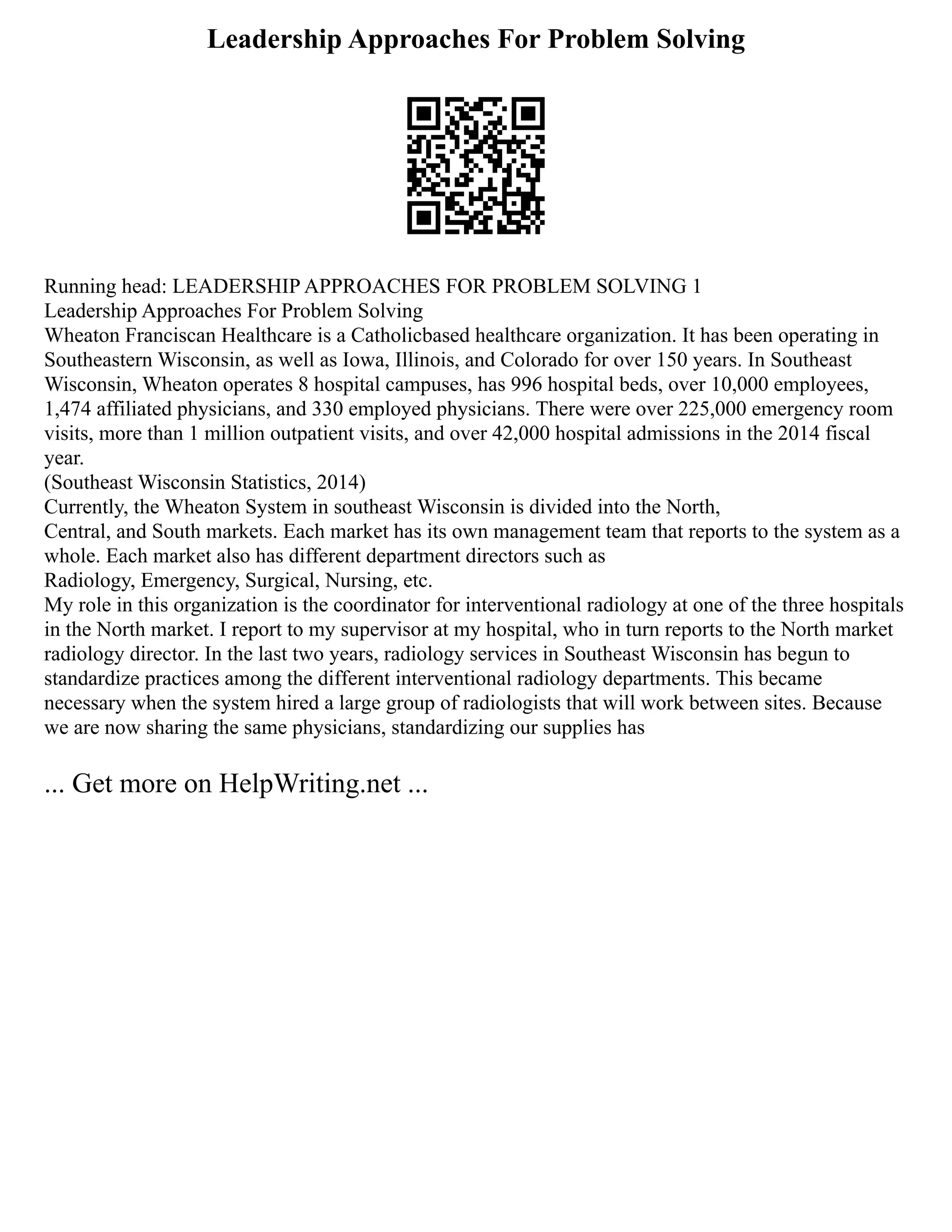 Leadership Approaches For Problem Solving
Running head: LEADERSHIP APPROACHES FOR PROBLEM SOLVING 1
Leadership Approaches For Problem Solving
Wheaton Franciscan Healthcare is a Catholicbased healthcare organization. It has been operating in
Southeastern Wisconsin, as well as Iowa, Illinois, and Colorado for over 150 years. In Southeast
Wisconsin, Wheaton operates 8 hospital campuses, has 996 hospital beds, over 10,000 employees,
1,474 affiliated physicians, and 330 employed physicians. There were over 225,000 emergency room
visits, more than 1 million outpatient visits, and over 42,000 hospital admissions in the 2014 fiscal
year.
(Southeast Wisconsin Statistics, 2014)
Currently, the Wheaton System in southeast Wisconsin is divided into the North,
Central, and South markets. Each market has its own management team that reports to the system as a
whole. Each market also has different department directors such as
Radiology, Emergency, Surgical, Nursing, etc.
My role in this organization is the coordinator for interventional radiology at one of the three hospitals
in the North market. I report to my supervisor at my hospital, who in turn reports to the North market
radiology director. In the last two years, radiology services in Southeast Wisconsin has begun to
standardize practices among the different interventional radiology departments. This became
necessary when the system hired a large group of radiologists that will work between sites. Because
we are now sharing the same physicians, standardizing our supplies has
... Get more on HelpWriting.net ...
 
